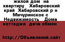 жилой дом  на квартиру - Хабаровский край, Хабаровский р-н, Мичуринское с. Недвижимость » Дома, коттеджи, дачи обмен   
